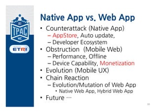 Native App vs. Web App
• Why App ?
  – Better Performance
  – Better UI
  – H/W Capability
  – Offline
  – Developer Support
  – Monetization
  – Enhanced Install/Update
                              38
 