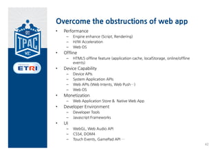 Specializing Web App
• Web App Models
 Running      Service          Trust model   Execution
 model        Model                          Context

 Browser      Hosted Web       Untrusted     Browsing 
 based Web    App              Web App       Context
 App

 WRT based    Packaged         Trusted       Native 
 (Native)     (Installable)    Web App       Context
  Web App     Web App




                                                         41
 