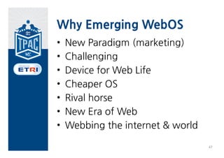 6. Emerging WebOS


                                         Public                  Implementor
                                Internal            Stable draft             Standard Test
          pecification                   Working                 s feedback                   Notes
                                draft               (Last Call)              (Rec)    Suite
                                         draft                   (CR)
          Execution &
                                        Q4 2012     Q2 2013     Q2 2013
          Security Models
          Alarm                         Q1   2013   Q2   2013   Q2   2014
Phase 1   Contacts                      Q1   2013   Q2   2013   Q2   2014
          Messaging                     Q1   2013   Q2   2013   Q2   2014
          Telephony                     Q1   2013   Q2   2013   Q2   2014
          Raw Sockets                   Q1   2013   Q2   2013   Q2   2014
          Bluetooth API
          Browser API
          Calendar API
          Device Capabilities
          API
Phase 2   Idle API
          Media Storage API
          Network Interface
          API
          Secure Elements API
          System Settings API



                                                                                                  46
 