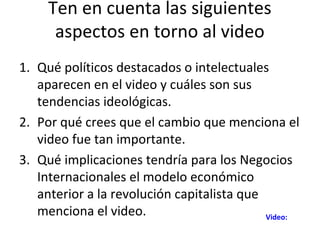 Ten en cuenta las siguientes
      aspectos en torno al video
1. Qué políticos destacados o intelectuales
   aparecen en el video y cuáles son sus
   tendencias ideológicas.
2. Por qué crees que el cambio que menciona el
   video fue tan importante.
3. Qué implicaciones tendría para los Negocios
   Internacionales el modelo económico
   anterior a la revolución capitalista que
   menciona el video.                       Video:
 