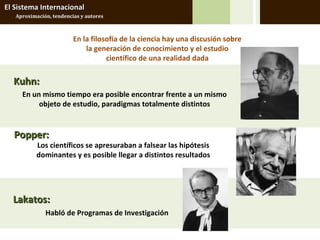El Sistema Internacional
   Aproximación, tendencias y autores



                         En la filosofía de la ciencia hay una discusión sobre
                             la generación de conocimiento y el estudio
                                    científico de una realidad dada

  Kuhn:
     En un mismo tiempo era posible encontrar frente a un mismo
          objeto de estudio, paradigmas totalmente distintos


  Popper:
           Los científicos se apresuraban a falsear las hipótesis
           dominantes y es posible llegar a distintos resultados




  Lakatos:
              Habló de Programas de Investigación
 