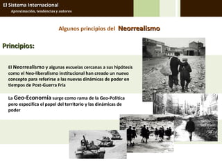 El Sistema Internacional
   Aproximación, tendencias y autores



                             Algunos principios del Neorrealismo

Principios:

  El Neorrealismo y algunas escuelas cercanas a sus hipótesis
  como el Neo-liberalismo institucional han creado un nuevo
  concepto para referirse a las nuevas dinámicas de poder en
  tiempos de Post-Guerra Fría

  La Geo-Economía surge como rama de la Geo-Política
  pero especifica el papel del territorio y las dinámicas de
  poder
 