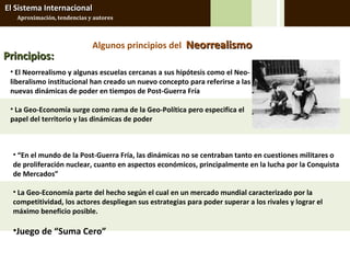El Sistema Internacional
   Aproximación, tendencias y autores



                             Algunos principios del Neorrealismo
Principios:
 • El Neorrealismo y algunas escuelas cercanas a sus hipótesis como el Neo-
 liberalismo institucional han creado un nuevo concepto para referirse a las
 nuevas dinámicas de poder en tiempos de Post-Guerra Fría

 • La Geo-Economía surge como rama de la Geo-Política pero especifica el
 papel del territorio y las dinámicas de poder



  • “En el mundo de la Post-Guerra Fría, las dinámicas no se centraban tanto en cuestiones militares o
  de proliferación nuclear, cuanto en aspectos económicos, principalmente en la lucha por la Conquista
  de Mercados”

  • La Geo-Economía parte del hecho según el cual en un mercado mundial caracterizado por la
  competitividad, los actores despliegan sus estrategias para poder superar a los rivales y lograr el
  máximo beneficio posible.

  •Juego de “Suma Cero”
 
