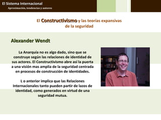 El Sistema Internacional
   Aproximación, tendencias y autores



                         El Constructivismo y las teorías expansivas
                                      de la seguridad


     Alexander Wendt

          La Anarquía no es algo dado, sino que se
      construye según las relaciones de identidad de
     sus actores. El Constructivismo abre así la puerta
     a una visión mas amplia de la seguridad centrada
        en procesos de construcción de identidades.

           L o anterior implica que las Relaciones
      Internacionales tanto pueden partir de lazos de
        identidad, como generados en virtud de una
                      seguridad mutua.
 