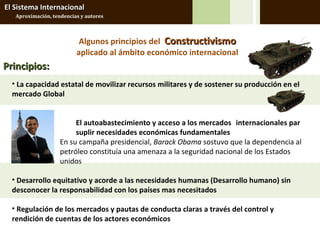 El Sistema Internacional
   Aproximación, tendencias y autores



                           Algunos principios del Constructivismo
                          aplicado al ámbito económico internacional
Principios:
  • La capacidad estatal de movilizar recursos militares y de sostener su producción en el
  mercado Global


                         El autoabastecimiento y acceso a los mercados internacionales par
                         suplir necesidades económicas fundamentales
                    En su campaña presidencial, Barack Obama sostuvo que la dependencia al
                    petróleo constituía una amenaza a la seguridad nacional de los Estados
                    unidos

  • Desarrollo equitativo y acorde a las necesidades humanas (Desarrollo humano) sin
  desconocer la responsabilidad con los países mas necesitados

  • Regulación de los mercados y pautas de conducta claras a través del control y
  rendición de cuentas de los actores económicos
 