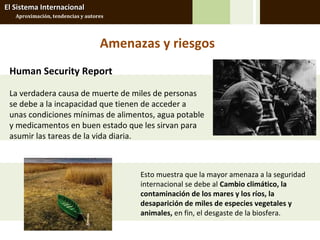 El Sistema Internacional
   Aproximación, tendencias y autores




                                   Amenazas y riesgos
 Human Security Report

 La verdadera causa de muerte de miles de personas
 se debe a la incapacidad que tienen de acceder a
 unas condiciones mínimas de alimentos, agua potable
 y medicamentos en buen estado que les sirvan para
 asumir las tareas de la vida diaria.



                                         Esto muestra que la mayor amenaza a la seguridad
                                         internacional se debe al Cambio climático, la
                                         contaminación de los mares y los ríos, la
                                         desaparición de miles de especies vegetales y
                                         animales, en fin, el desgaste de la biosfera.
 