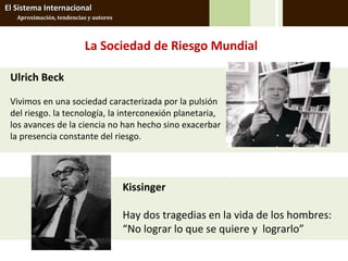 El Sistema Internacional
   Aproximación, tendencias y autores




                           La Sociedad de Riesgo Mundial

 Ulrich Beck

 Vivimos en una sociedad caracterizada por la pulsión
 del riesgo. la tecnología, la interconexión planetaria,
 los avances de la ciencia no han hecho sino exacerbar
 la presencia constante del riesgo.




                                        Kissinger

                                        Hay dos tragedias en la vida de los hombres:
                                        “No lograr lo que se quiere y lograrlo”
 