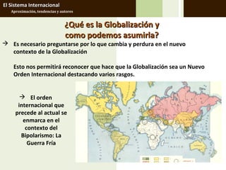 El Sistema Internacional
   Aproximación, tendencias y autores


                                ¿Qué es la Globalización y
                                como podemos asumirla?
 Es necesario preguntarse por lo que cambia y perdura en el nuevo
  contexto de la Globalización

    Esto nos permitirá reconocer que hace que la Globalización sea un Nuevo
    Orden Internacional destacando varios rasgos.


        El orden
      internacional que
     precede al actual se
        enmarca en el
         contexto del
       Bipolarismo: La
          Guerra Fría
 