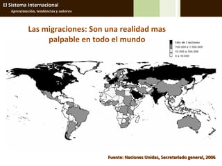El Sistema Internacional
   Aproximación, tendencias y autores




            Las migraciones: Son una realidad mas
                 palpable en todo el mundo




                                        Fuente: Naciones Unidas, Secretariado general, 2006
 