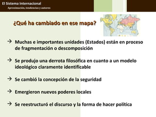 El Sistema Internacional
   Aproximación, tendencias y autores




       ¿Qué ha cambiado en ese mapa?


    Muchas e importantes unidades (Estados) están en proceso
     de fragmentación o descomposición

    Se produjo una derrota filosófica en cuanto a un modelo
     ideológico claramente identificable

    Se cambió la concepción de la seguridad

    Emergieron nuevos poderes locales

    Se reestructuró el discurso y la forma de hacer política
 