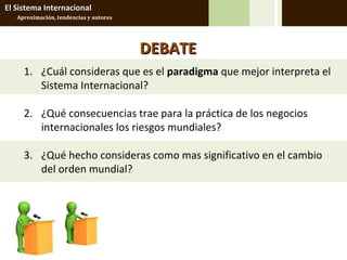El Sistema Internacional
   Aproximación, tendencias y autores




                                        DEBATE
     1. ¿Cuál consideras que es el paradigma que mejor interpreta el
        Sistema Internacional?

     2. ¿Qué consecuencias trae para la práctica de los negocios
        internacionales los riesgos mundiales?

     3. ¿Qué hecho consideras como mas significativo en el cambio
        del orden mundial?
 