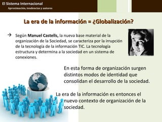 El Sistema Internacional
   Aproximación, tendencias y autores




               La era de la información = ¿Globalización?

    Según Manuel Castells, la nueva base material de la
     organización de la Sociedad, se caracteriza por la irrupción
     de la tecnología de la información TIC. La tecnología
     estructura y determina a la sociedad en un sistema de
     conexiones.

                                           En esta forma de organización surgen
                                           distintos modos de identidad que
                                           consolidan el desarrollo de la sociedad.

                                        La era de la información es entonces el
                                            nuevo contexto de organización de la
                                            sociedad.
 