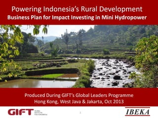 Powering Indonesia’s Rural Development
Business Plan for Impact Investing in Mini Hydropower

Produced During GIFT’s Global Leaders Programme
Hong Kong, West Java & Jakarta, Oct 2013
1

 