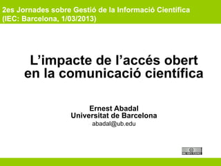 2es Jornades sobre Gestió de la Informació Científica
(IEC: Barcelona, 1/03/2013)
L’impacte de l’accés obert
en la comunicació científica
Ernest Abadal
Universitat de Barcelona
abadal@ub.edu
 