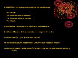 7.- LINDEROS.- Los linderos de la propiedad son los siguientes:
Por el frente :
Por el costado derecho entrando :
Por el costado izquierdo entrando :
Por el fondo :
8.- PERÍMETRO.- El perímetro de los linderos anteriores es de :
9.- ÁREA del Terreno.- El área encerrada por este perímetro es de :
10.- ZONIFICACIÓN Y USO ACTUAL DEL PREDIO:
11.- INFRAESTRUCTURA DE SERVICIOS URBANOS QUE POSEE EL PREDIO:
12.- DESCRIPCIÓN DE LA DISTRIBUCIÓN DE LAS PLANTAS: Por pisos, desde el ingreso al
predio
 