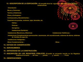 13.- DESCRIPCIÓN DE LA EDIFICACIÓN.- El inmueble tiene las siguientes especificaciones técnicas
constructivas:
Cimentación:
Muros y Columnas:
Techos y Coberturas:
Pisos y Contrapisos :
Contrazocalos y Revestimientos :
Carpintería de puertas, ventanas, rejas, barandas, etc.
Vidrios :
Pinturas :
Cerrajerías :
Instalaciones Sanitarias:
Instalaciones Mecánicas y Eléctricas: Instalaciones Telefónicas :
Instalaciones Complementarias permanentes: ascensores, aire acondicionado, sistemas de alarma, sistemas
de bombeo de agua etc.
Instalaciones Inteligentes :
Obras Complementarias : Otros :
14.- ESTADO DE CONSERVACIÓN:
15.- SERVIDUMBRES
16.- ANTIGÜEDAD DE LA CONSTRUCCIÓN:
17.- INSCRIPCIÓN EN LOS REGISTROS PÚBLICOS.- El predio se encuentra inscrito en los Registros
Públicos en el tomo……, de Folio………, partida………. y asiento…………/ Ficha
18.- OBSERVACIONES
 