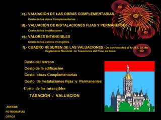c).- VALUACIÓN DE LAS OBRAS COMPLEMENTARIAS
Costo de las obras Complementarias :
d).- VALUACIÓN DE INSTALACIONES FIJAS Y PERMANENTES
Costo de los instalaciones :
e).- VALORES INTANGIBLES
Costo de los valores intangibles :
f).- CUADRO RESUMEN DE LAS VALUACIONES.- De conformidad al Art.II.E. 38, del
Reglamento Nacional de Tasaciones del Perú, se tiene:
Costo del terreno :
Costo de la edificación :
Costo obras Complementarias :
Costo de Instalaciones Fijas y Permanentes :
Costo de los Intangibles :
TASACIÓN / VALUACION :
ANEXOS
FOTOGRAFÍAS
OTROS
 