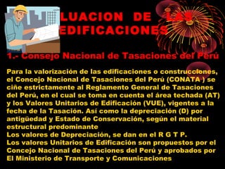 VALUACION DE LAS
EDIFICACIONES
1.- Consejo Nacional de Tasaciones del Perú
Para la valorización de las edificaciones o construcciones,
el Concejo Nacional de Tasaciones del Perú (CONATA ) se
ciñe estrictamente al Reglamento General de Tasaciones
del Perú, en el cual se toma en cuenta el área techada (AT)
y los Valores Unitarios de Edificación (VUE), vigentes a la
fecha de la Tasación. Así como la depreciación (D) por
antigüedad y Estado de Conservación, según el material
estructural predominante
Los valores de Depreciación, se dan en el R G T P.
Los valores Unitarios de Edificación son propuestos por el
Concejo Nacional de Tasaciones del Perú y aprobados por
El Ministerio de Transporte y Comunicaciones
 