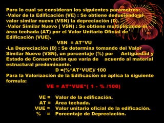 Para lo cual se consideran los siguientes parámetros:
‑Valor de la Edificación (VE) : Se obtiene deduciendo al
valor similar nuevo (VSN) la depreciación (D).
‑Valor Similar Nuevo ( VSN) : Se obtiene multiplicando el
área techada (AT) por el Valor Unitario Oficial de
Edificación (VUE).
VSN = AT*VU
-La Depreciación (D) : Se determina tomando del Valor
Similar Nuevo (VSN), un porcentaje (%) por Antigüedad y
Estado de Conservación que varía de acuerdo al material
estructural predominante.
D =(%*AT*VUE)/ 100
Para la Valorización de la Edificación se aplica la siguiente
formula:
VE = AT*VUE*( 1 - % /100)
VE = Valor de la edificación.
AT = Área techada.
VUE = Valor unitario oficial de la edificación.
% = Porcentaje de Depreciación.
 