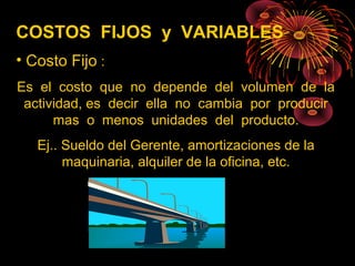 COSTOS FIJOS y VARIABLES
• Costo Fijo :
Es el costo que no depende del volumen de la
actividad, es decir ella no cambia por producir
mas o menos unidades del producto.
Ej.. Sueldo del Gerente, amortizaciones de la
maquinaria, alquiler de la oficina, etc.
 