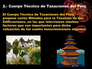 2.- Cuerpo Técnico de Tasaciones del Perú
El Cuerpo Técnico de Tasaciones del Perú,
propone varios Métodos para la Tasación de las
Edificaciones, en las que intervienen muchos
factores que son importantes para dicha
valuación; de las cuales mencionaremos algunas:
 