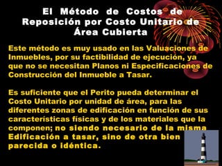     El Método de Costos de
Reposición por Costo Unitario de
Área Cubierta
Este método es muy usado en las Valuaciones de
Inmuebles, por su factibilidad de ejecución, ya
que no se necesitan Planos ni Especificaciones de
Construcción del Inmueble a Tasar.
Es suficiente que el Perito pueda determinar el
Costo Unitario por unidad de área, para las
diferentes zonas de edificación en función de sus
características físicas y de los materiales que la
componen; no siendo necesario de la misma
Edificación a tasar, sino de otra bien
parecida o idéntica.
 