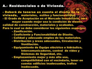 A.- Residenciales o de Vivienda.
- Deberá de tenerse en cuenta el diseño de la
vivienda, materiales, estilos y funcionabilidad.
- El Grado de Aceptación en el Mercado Inmobiliario, será
mayor cuando mejor sea la condición de diseño,
calidad de construcción, materiales y acabados.
Para lo cual se debe considerar los siguientes aspectos:
- Zonificación.
- Coeficiente y Funcionabilidad de Diseño.
- Calidad y adecuado empleo de los materiales.
- Distribución y áreas adecuadas, Circulación y
Ventilación.
- Equipamiento de Equipo eléctrico e hidráulico,
Intercomunicadores, control de video y
Sistemas de Seguridad, etc.
- Emplazamiento mejor y más alto uso,
compatibilidad con el vecindario, tener en
cuenta: edificios inadecuados, trafico
inadecuado.
 