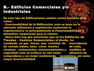 B.- Edificios Comerciales y/o
Industriales
En este tipo de Edificaciones existen varios factores tales
como:
- Funcionabilidad de la Edificación, esta se basa en la
eficiente utilización y explotación comercial; lo
arquitectónico ve principalmente la Funcionabilidad y
atractivo comercial para el cliente.
- Ahora bien hay que mencionar que en los Edificios de
Tiendas - Centros Comerciales; el diseño ha
cambiado ya que tienen una variedad de mercaderías
de variada índole, tales como fuentes de soda,
cinemas, restaurantes, estacionamientos y medidas de
seguridad; esto se traduce en una mejor afluencia de
compradores y un mejor rendimiento económico, así como
mayor funcionabilidad.
 