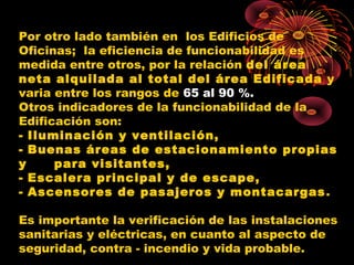 Por otro lado también en los Edificios de
Oficinas; la eficiencia de funcionabilidad es
medida entre otros, por la relación del área
neta alquilada al total del área Edificada y
varia entre los rangos de 65 al 90 %.
Otros indicadores de la funcionabilidad de la
Edificación son:
- Iluminación y ventilación,
- Buenas áreas de estacionamiento propias
y para visitantes,
- Escalera principal y de escape,
- Ascensores de pasajeros y montacargas.
Es importante la verificación de las instalaciones
sanitarias y eléctricas, en cuanto al aspecto de
seguridad, contra - incendio y vida probable.
 