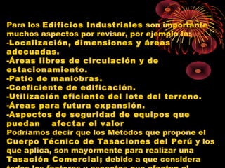 Para los Edificios Industriales son importante
muchos aspectos por revisar, por ejemplo la:
-Localización, dimensiones y áreas
adecuadas.
-Áreas libres de circulación y de
estacionamiento.
-Patio de maniobras.
-Coeficiente de edificación.
-Utilización eficiente del lote del terreno.
-Áreas para futura expansión.
-Aspectos de seguridad de equipos que
puedan afectar el valor
Podríamos decir que los Métodos que propone el
Cuerpo Técnico de Tasaciones del Perú y los
que aplica, son mayormente para realizar una
Tasación Comercial; debido a que considera
 