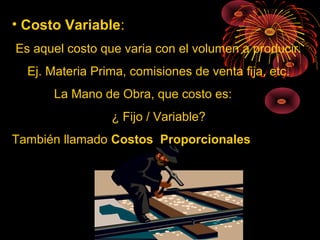 • Costo Variable:
Es aquel costo que varia con el volumen a producir.
Ej. Materia Prima, comisiones de venta fija, etc.
La Mano de Obra, que costo es:
¿ Fijo / Variable?
También llamado Costos Proporcionales
 
