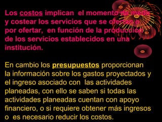 Los costos implican el momento de medir
y costear los servicios que se ofertan o
por ofertar, en función de la producción
de los servicios establecidos en una
institución.
En cambio los presupuestos proporcionan
la información sobre los gastos proyectados y
el ingreso asociado con las actividades
planeadas, con ello se saben si todas las
actividades planeadas cuentan con apoyo
financiero, o si requiere obtener más ingresos
o es necesario reducir los costos.
 