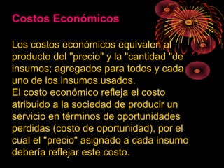 Costos Económicos
Los costos económicos equivalen al
producto del "precio" y la "cantidad "de
insumos; agregados para todos y cada
uno de los insumos usados.
El costo económico refleja el costo
atribuido a la sociedad de producir un
servicio en términos de oportunidades
perdidas (costo de oportunidad), por el
cual el "precio" asignado a cada insumo
debería reflejar este costo.
 