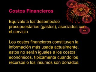 Costos Financieros
Equivale a los desembolso
presupuestarios (gastos), asociados con
el servicio
Los costos financieros constituyen la
información más usada actualmente,
estos no serán iguales a los costos
económicos, típicamente cuando los
recursos o los insumos son donados.
 