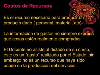 Costos de Recursos
Es el recurso necesario para producir un
producto dado ( personal, material, etc)
La información de gastos no siempre expresa
qué cosas están realmente compradas.
El Docente no asiste al dictado de su curso,
este es un "gasto" realizado por el Estado, sin
embargo no es un recurso que haya sido
usado en la producción del servicios.
 
