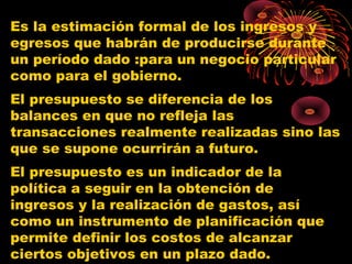 Es la estimación formal de los ingresos y
egresos que habrán de producirse durante
un período dado :para un negocio particular
como para el gobierno.
El presupuesto se diferencia de los
balances en que no refleja las
transacciones realmente realizadas sino las
que se supone ocurrirán a futuro.
El presupuesto es un indicador de la
política a seguir en la obtención de
ingresos y la realización de gastos, así
como un instrumento de planificación que
permite definir los costos de alcanzar
ciertos objetivos en un plazo dado.
 