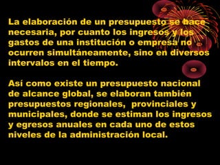 La elaboración de un presupuesto se hace
necesaria, por cuanto los ingresos y los
gastos de una institución o empresa no
ocurren simultáneamente, sino en diversos
intervalos en el tiempo.
Así como existe un presupuesto nacional
de alcance global, se elaboran también
presupuestos regionales, provinciales y
municipales, donde se estiman los ingresos
y egresos anuales en cada uno de estos
niveles de la administración local.
 