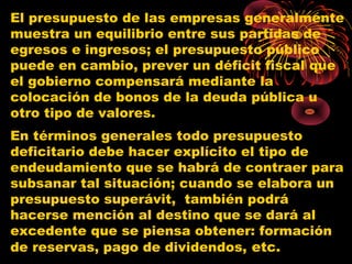 El presupuesto de las empresas generalmente
muestra un equilibrio entre sus partidas de
egresos e ingresos; el presupuesto público
puede en cambio, prever un déficit fiscal que
el gobierno compensará mediante la
colocación de bonos de la deuda pública u
otro tipo de valores.
En términos generales todo presupuesto
deficitario debe hacer explícito el tipo de
endeudamiento que se habrá de contraer para
subsanar tal situación; cuando se elabora un
presupuesto superávit, también podrá
hacerse mención al destino que se dará al
excedente que se piensa obtener: formación
de reservas, pago de dividendos, etc.
 