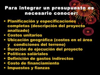 Para integrar un presupuesto es
necesario conocer:
• Planificación y especificaciones
completas (descripción del proyecto
analizado)
• Costos unitarios
• Ubicación geográfica (costos en el área
y condiciones del terreno)
• Duración de ejecución del proyecto
• Políticas saláriales
• Definición de gastos indirectos
• Costo de financiamiento
• Impuestos y fianzas
 