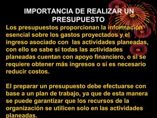 IMPORTANCIA DE REALIZAR UN
PRESUPUESTO
Los presupuestos proporcionan la información
esencial sobre los gastos proyectados y el
ingreso asociado con las actividades planeadas,
con ello se sabe si todas las actividades
planeadas cuentan con apoyo financiero, o si se
requiere obtener más ingresos o si es necesario
reducir costos.
El preparar un presupuesto debe efectuarse con
base a un plan de trabajo, ya que de esta manera
se puede garantizar que los recursos de la
organización se utilicen solo en las actividades
planeadas.
 