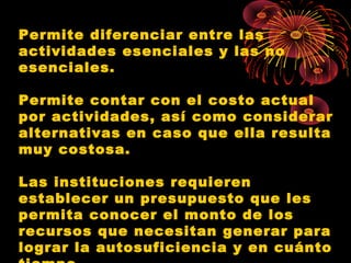 Permite diferenciar entre las
actividades esenciales y las no
esenciales.
Permite contar con el costo actual
por actividades, así como considerar
alternativas en caso que ella resulta
muy costosa.
Las instituciones requieren
establecer un presupuesto que les
permita conocer el monto de los
recursos que necesitan generar para
lograr la autosuficiencia y en cuánto
 