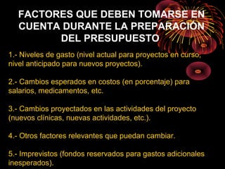 FACTORES QUE DEBEN TOMARSE EN
CUENTA DURANTE LA PREPARACIÓN
DEL PRESUPUESTO
1.- Niveles de gasto (nivel actual para proyectos en curso,
nivel anticipado para nuevos proyectos).
2.- Cambios esperados en costos (en porcentaje) para
salarios, medicamentos, etc.
3.- Cambios proyectados en las actividades del proyecto
(nuevos clínicas, nuevas actividades, etc.).
4.- Otros factores relevantes que puedan cambiar.
5.- Imprevistos (fondos reservados para gastos adicionales
inesperados).
 