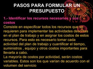 PASOS PARA FORMULAR UN
PRESUPUESTO
1.- Identificar los recursos necesarios y sus
costos
Consiste en especificar todos los recursos que se
requieren para implementar las actividades descritas
en el plan de trabajo y en asignar los costos de estos
recursos. Para esto es necesario tomar cada
actividad del plan de trabajo y cuantificar el tiempo,
suministros , equipo y otros costos importantes para
llevarla a cabo.
La mayoría de costos por actividad, serán costos
variables. Estos son los que varían de acuerdo con el
volumen del servicio
 