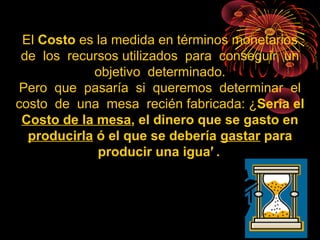El Costo es la medida en términos monetarios
de los recursos utilizados para conseguir un
objetivo determinado.
Pero que pasaría si queremos determinar el
costo de una mesa recién fabricada: ¿Seria el
Costo de la mesa, el dinero que se gasto en
producirla ó el que se debería gastar para
producir una igual?
 