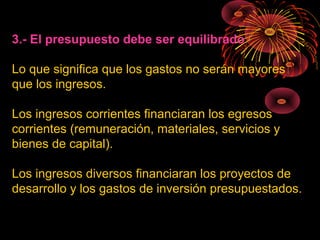 3.- El presupuesto debe ser equilibrado
Lo que significa que los gastos no serán mayores
que los ingresos.
Los ingresos corrientes financiaran los egresos
corrientes (remuneración, materiales, servicios y
bienes de capital).
Los ingresos diversos financiaran los proyectos de
desarrollo y los gastos de inversión presupuestados.
 