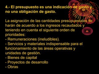 4.- El presupuesto es una indicación de gasto y
no una obligación de gasto.
La asignación de las cantidades presupuestales se
harán de acuerdo a los ingresos recaudados y
teniendo en cuenta el siguiente orden de
prioridades:
- Remuneraciones (ineludibles).
- Servicios y materiales indispensable para el
funcionamiento de las áreas operativas y
unidades de gestión.
- Bienes de capital
- Proyectos de desarrollo
- Obras
 