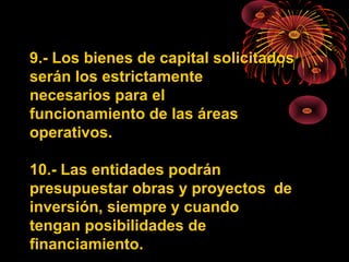 9.- Los bienes de capital solicitados
serán los estrictamente
necesarios para el
funcionamiento de las áreas
operativos.
10.- Las entidades podrán
presupuestar obras y proyectos de
inversión, siempre y cuando
tengan posibilidades de
financiamiento.
 