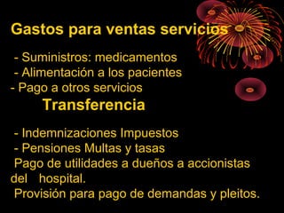 Gastos para ventas servicios
- Suministros: medicamentos
- Alimentación a los pacientes
- Pago a otros servicios
Transferencia
- Indemnizaciones Impuestos
- Pensiones Multas y tasas
Pago de utilidades a dueños a accionistas
del hospital.
Provisión para pago de demandas y pleitos.
 