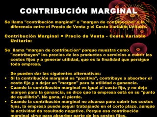 CONTRIBUCIÓN MARGINAL
Se llama "contribución marginal" o "margen de contribución" a la
diferencia entre el Precio de Venta y el Costo Variable Unitario.
 
Contribución Marginal = Precio de Venta - Costo Variable
Unitario:
Se llama "margen de contribución" porque muestra como
"contribuyen" los precios de los productos o servicios a cubrir los
costos fijos y a generar utilidad, que es la finalidad que persigue
toda empresa.
Se pueden dar las siguientes alternativas:
• Si la contribución marginal es "positiva", contribuye a absorber el
costo fijo y a dejar un "margen" para la utilidad o ganancia.
• Cuando la contribución marginal es igual al costo fijo, y no deja
margen para la ganancia, se dice que la empresa está en su "punto
de equilibrio". No gana, ni pierde.
• Cuando la contribución marginal no alcanza para cubrir los costos
fijos, la empresa puede seguir trabajando en el corto plazo, aunque
la actividad da resultado negativo. Porque esa contribución
marginal sirve para absorber parte de los costos fijos.
 