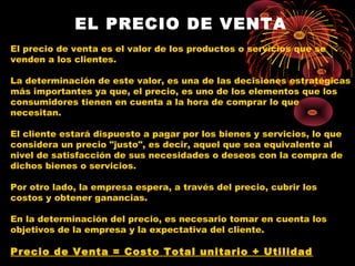 EL PRECIO DE VENTA
El precio de venta es el valor de los productos o servicios que se
venden a los clientes.
La determinación de este valor, es una de las decisiones estratégicas
más importantes ya que, el precio, es uno de los elementos que los
consumidores tienen en cuenta a la hora de comprar lo que
necesitan.
El cliente estará dispuesto a pagar por los bienes y servicios, lo que
considera un precio "justo", es decir, aquel que sea equivalente al
nivel de satisfacción de sus necesidades o deseos con la compra de
dichos bienes o servicios.
Por otro lado, la empresa espera, a través del precio, cubrir los
costos y obtener ganancias.
En la determinación del precio, es necesario tomar en cuenta los
objetivos de la empresa y la expectativa del cliente.
Precio de Venta = Costo Total unitario + Utilidad
 